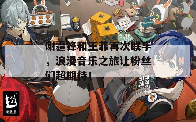 谢霆锋和王菲再次联手，浪漫音乐之旅让粉丝们超期待！