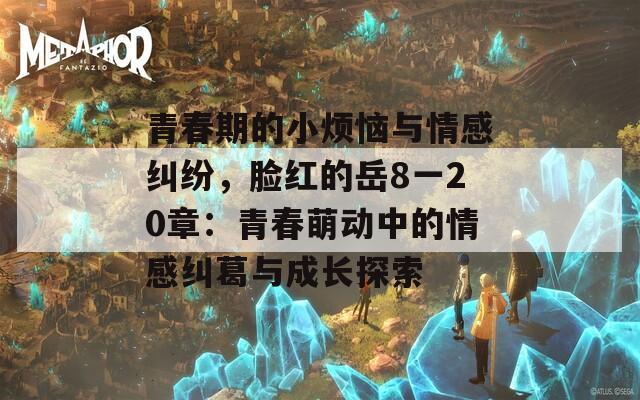 青春期的小烦恼与情感纠纷，脸红的岳8一20章：青春萌动中的情感纠葛与成长探索
