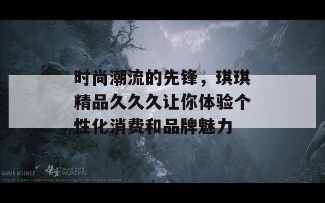 时尚潮流的先锋，琪琪精品久久久让你体验个性化消费和品牌魅力