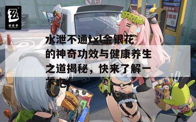 水泄不通txl金银花的神奇功效与健康养生之道揭秘，快来了解一下吧！