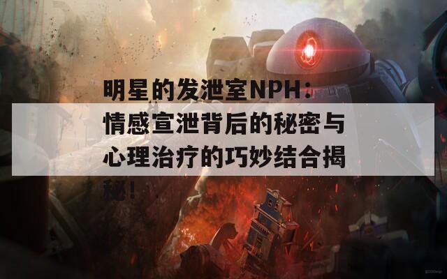 明星的发泄室NPH：情感宣泄背后的秘密与心理治疗的巧妙结合揭秘！