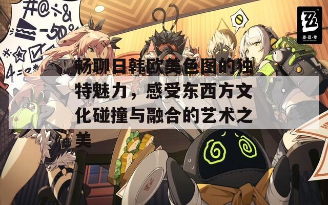 畅聊日韩欧美色图的独特魅力，感受东西方文化碰撞与融合的艺术之美