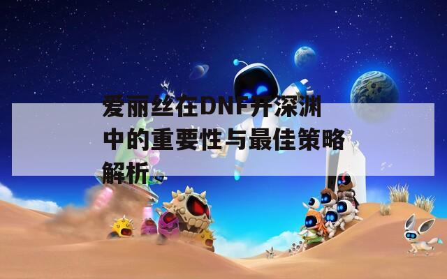 爱丽丝在DNF开深渊中的重要性与最佳策略解析