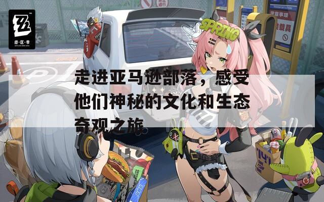走进亚马逊部落，感受他们神秘的文化和生态奇观之旅