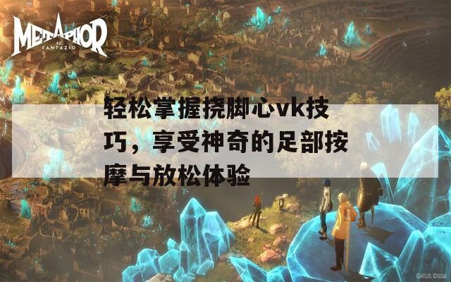 轻松掌握挠脚心vk技巧，享受神奇的足部按摩与放松体验