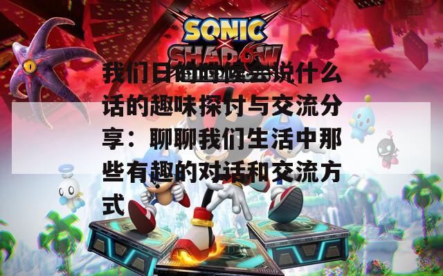 我们日的时候会说什么话的趣味探讨与交流分享：聊聊我们生活中那些有趣的对话和交流方式