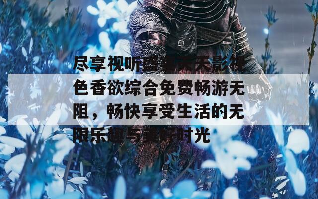 尽享视听盛宴天天影视色香欲综合免费畅游无阻，畅快享受生活的无限乐趣与美好时光