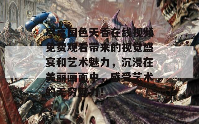 尽享国色天香在线视频免费观看带来的视觉盛宴和艺术魅力，沉浸在美丽画面中，感受艺术的无穷魅力！