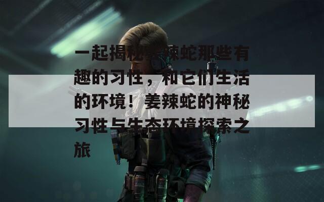 一起揭秘姜辣蛇那些有趣的习性，和它们生活的环境！姜辣蛇的神秘习性与生态环境探索之旅