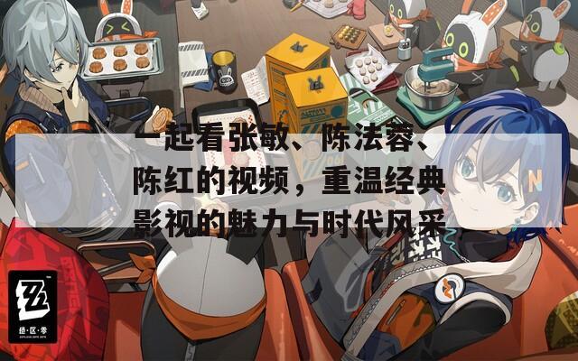 一起看张敏、陈法蓉、陈红的视频，重温经典影视的魅力与时代风采