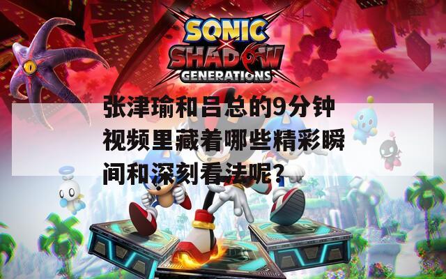 张津瑜和吕总的9分钟视频里藏着哪些精彩瞬间和深刻看法呢？