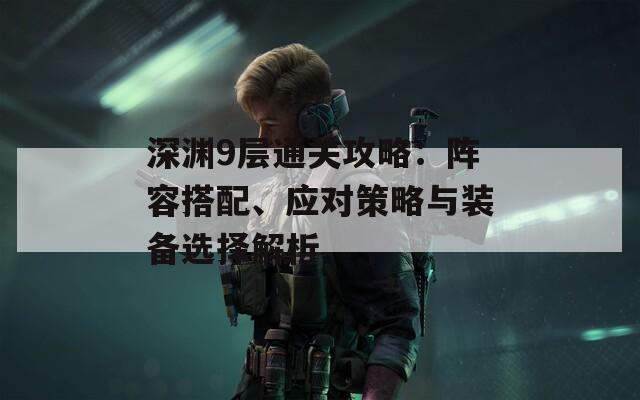 深渊9层通关攻略：阵容搭配、应对策略与装备选择解析