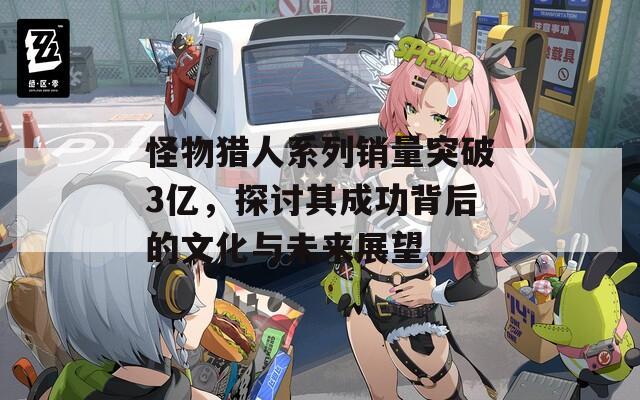 怪物猎人系列销量突破3亿，探讨其成功背后的文化与未来展望