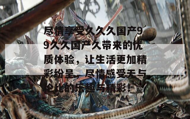 尽情享受久久久国产99久久国产久带来的优质体验，让生活更加精彩纷呈，尽情感受无与伦比的乐趣与精彩！