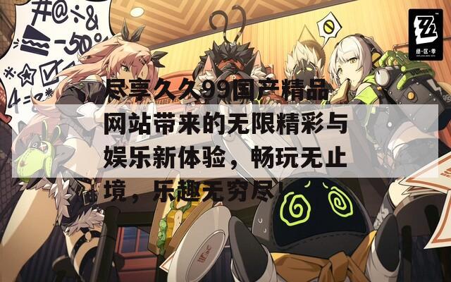 尽享久久99国产精品网站带来的无限精彩与娱乐新体验，畅玩无止境，乐趣无穷尽！