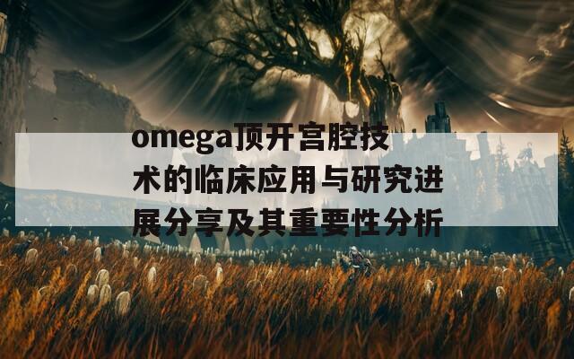 omega顶开宫腔技术的临床应用与研究进展分享及其重要性分析