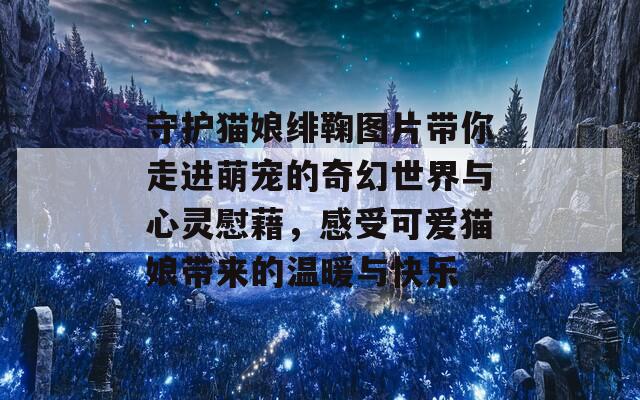 守护猫娘绯鞠图片带你走进萌宠的奇幻世界与心灵慰藉，感受可爱猫娘带来的温暖与快乐
