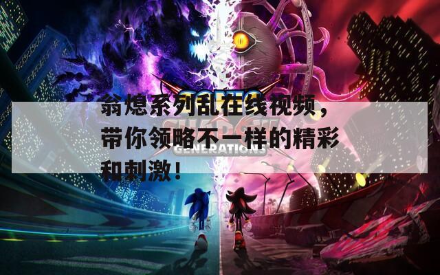 翁熄系列乱在线视频，带你领略不一样的精彩和刺激！