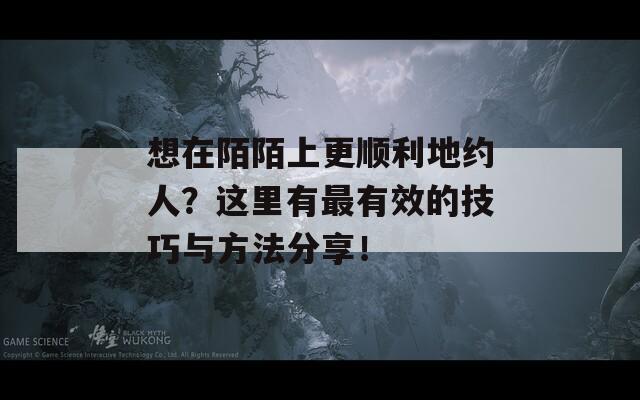 想在陌陌上更顺利地约人？这里有最有效的技巧与方法分享！