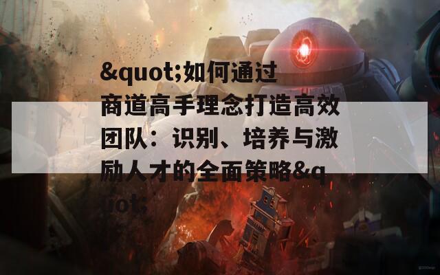 "如何通过商道高手理念打造高效团队：识别、培养与激励人才的全面策略"
