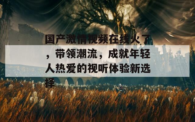 国产激情视频在线火了，带领潮流，成就年轻人热爱的视听体验新选择
