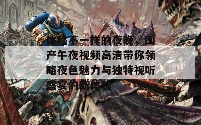 体验不一样的夜晚，国产午夜视频高清带你领略夜色魅力与独特视听盛宴的新体验