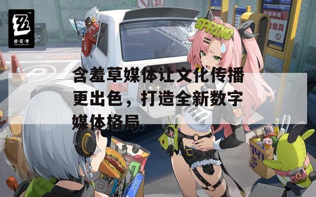 含羞草媒体让文化传播更出色，打造全新数字媒体格局