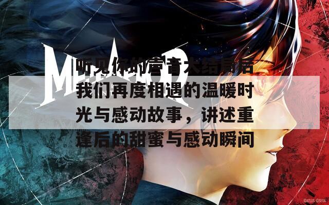 听见你的声音大结局后我们再度相遇的温暖时光与感动故事，讲述重逢后的甜蜜与感动瞬间