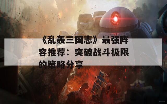 《乱轰三国志》最强阵容推荐：突破战斗极限的策略分享