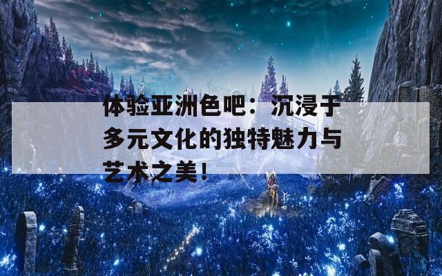 体验亚洲色吧：沉浸于多元文化的独特魅力与艺术之美！