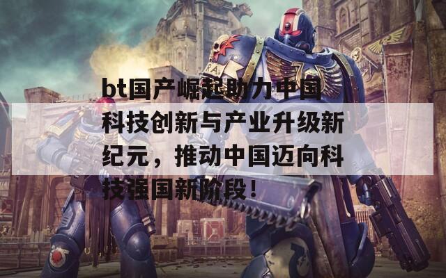 bt国产崛起助力中国科技创新与产业升级新纪元，推动中国迈向科技强国新阶段！