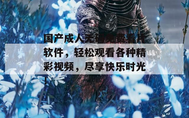 国产成人无码免费看片软件，轻松观看各种精彩视频，尽享快乐时光！