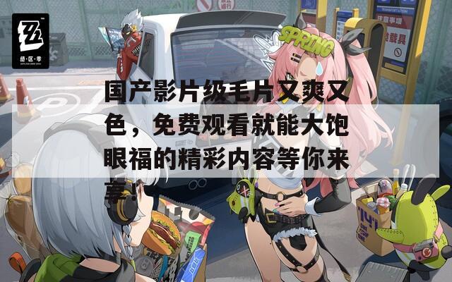 国产影片级毛片又爽又色，免费观看就能大饱眼福的精彩内容等你来享！