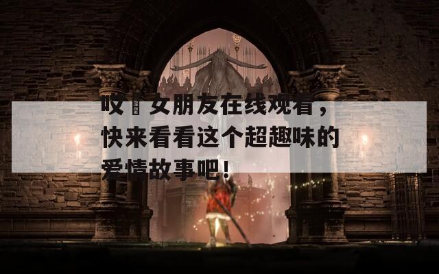 哎吔女朋友在线观看，快来看看这个超趣味的爱情故事吧！