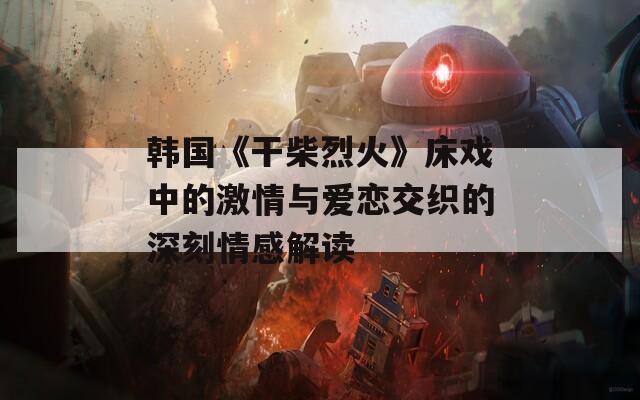 韩国《干柴烈火》床戏中的激情与爱恋交织的深刻情感解读