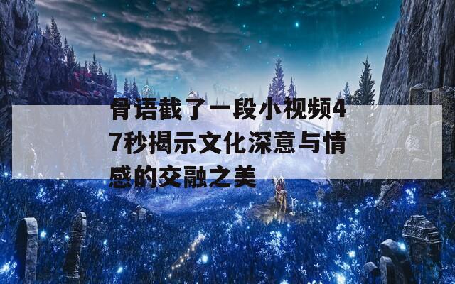 骨语截了一段小视频47秒揭示文化深意与情感的交融之美