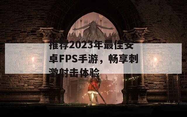 推荐2023年最佳安卓FPS手游，畅享刺激射击体验