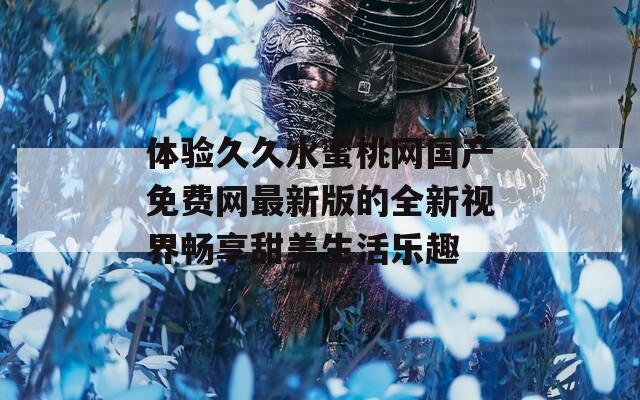体验久久水蜜桃网国产免费网最新版的全新视界畅享甜美生活乐趣