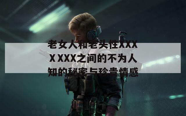 老女人和老头性XXXⅩXXX之间的不为人知的秘密与珍贵情感