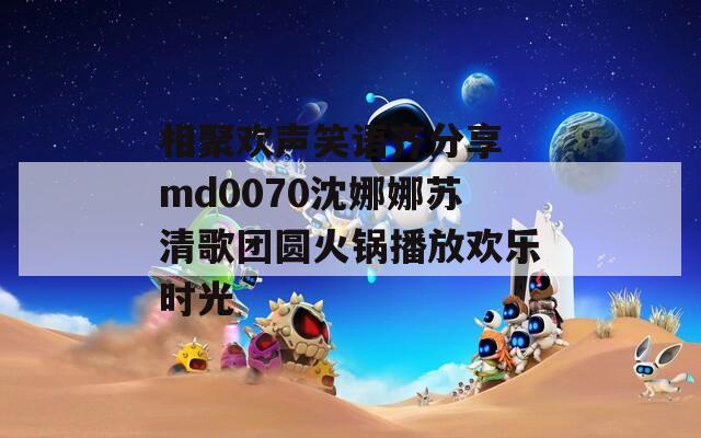 相聚欢声笑语齐分享 md0070沈娜娜苏清歌团圆火锅播放欢乐时光