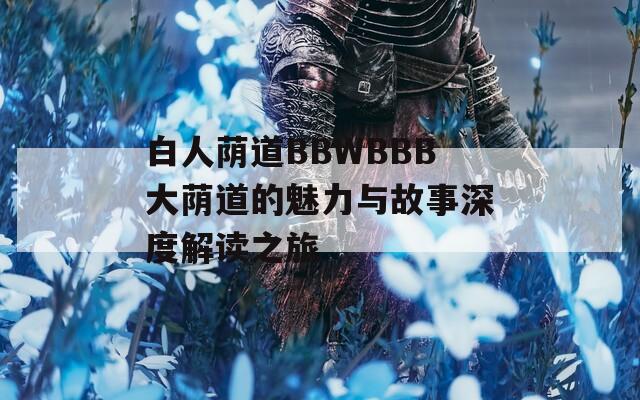 白人荫道BBWBBB大荫道的魅力与故事深度解读之旅