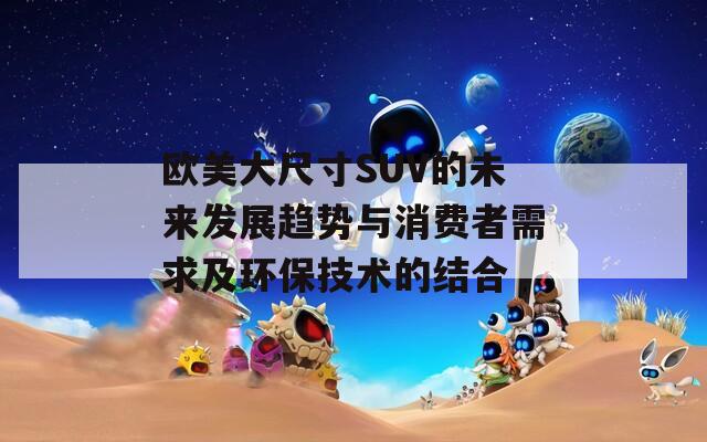 欧美大尺寸SUV的未来发展趋势与消费者需求及环保技术的结合