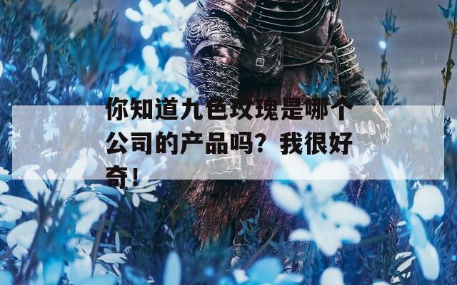 你知道九色玫瑰是哪个公司的产品吗？我很好奇！