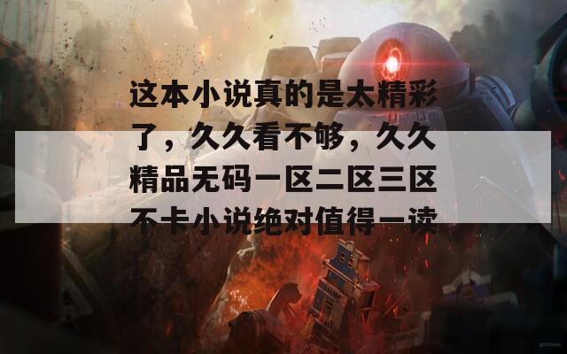 这本小说真的是太精彩了，久久看不够，久久精品无码一区二区三区不卡小说绝对值得一读！
