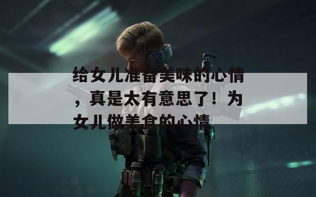 给女儿准备美味的心情，真是太有意思了！为女儿做美食的心情