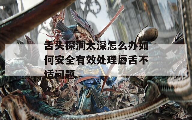 舌头探洞太深怎么办如何安全有效处理唇舌不适问题