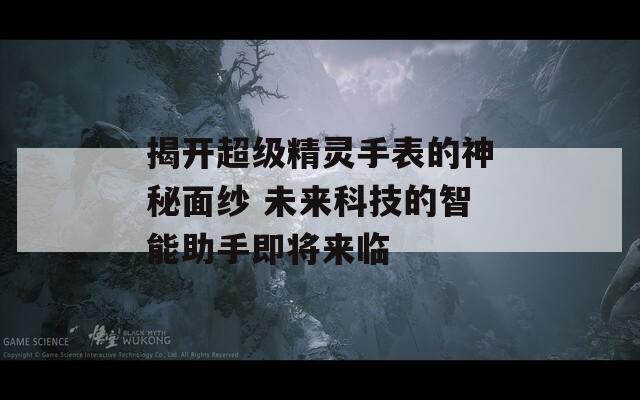揭开超级精灵手表的神秘面纱 未来科技的智能助手即将来临