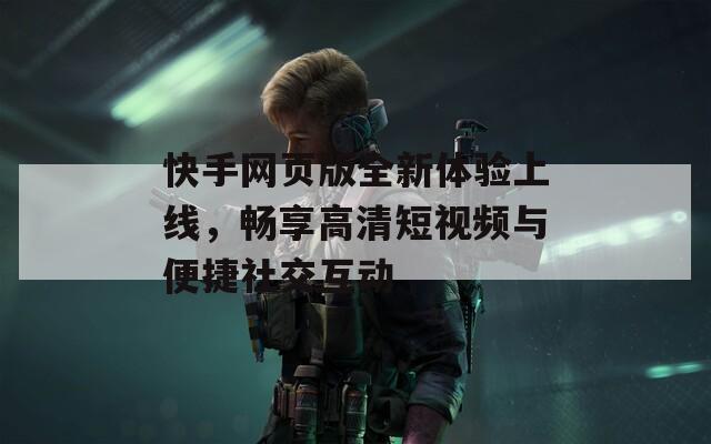 快手网页版全新体验上线，畅享高清短视频与便捷社交互动
