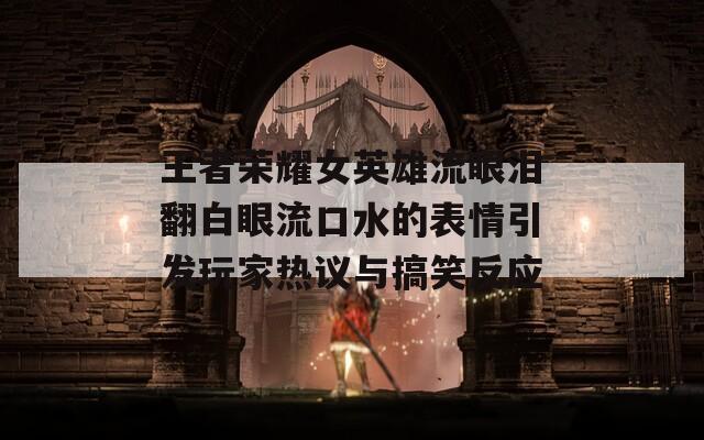 王者荣耀女英雄流眼泪翻白眼流口水的表情引发玩家热议与搞笑反应