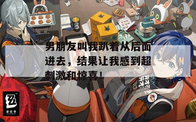 男朋友叫我趴着从后面进去，结果让我感到超刺激和惊喜！